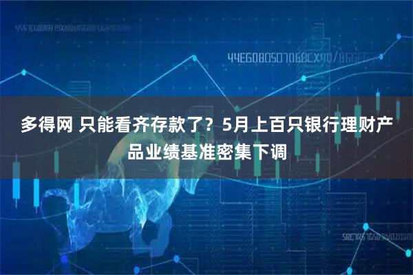 多得网 只能看齐存款了？5月上百只银行理财产品业绩基准密集下调