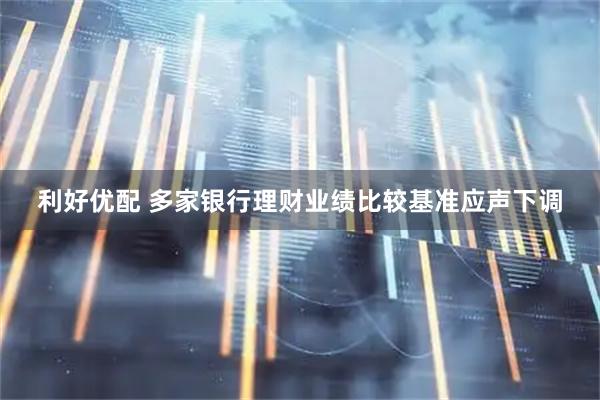 利好优配 多家银行理财业绩比较基准应声下调