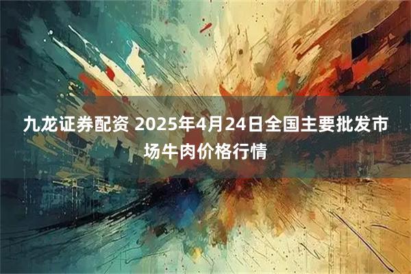 九龙证券配资 2025年4月24日全国主要批发市场牛肉价格行情