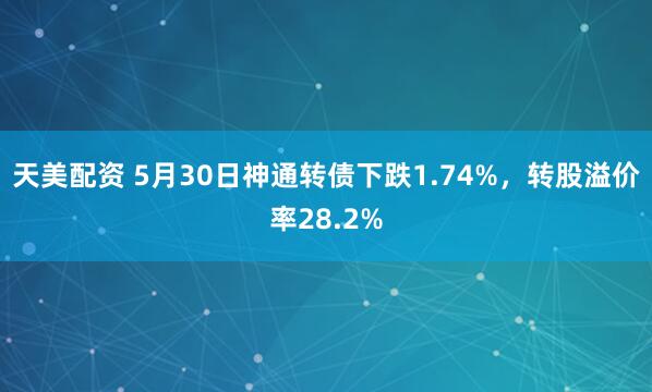 天美配资 5月30日神通转债下跌1.74%，转股溢价率28.2%