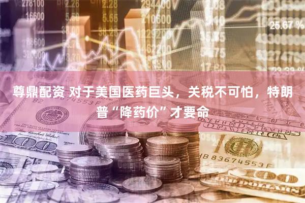 尊鼎配资 对于美国医药巨头，关税不可怕，特朗普“降药价”才要命