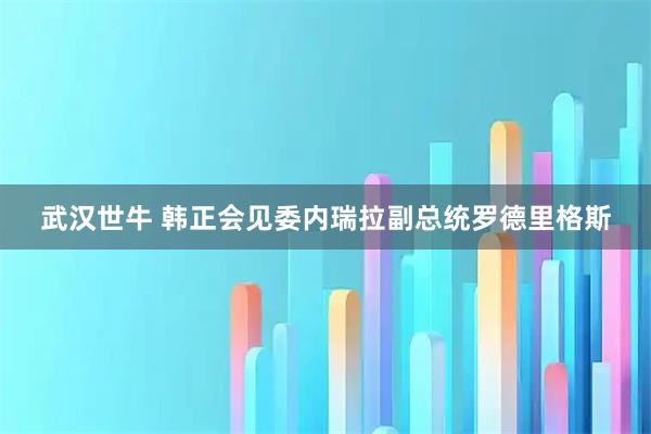 武汉世牛 韩正会见委内瑞拉副总统罗德里格斯