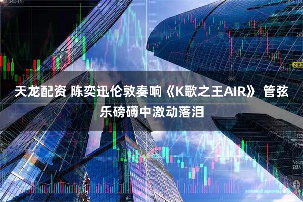 天龙配资 陈奕迅伦敦奏响《K歌之王AIR》 管弦乐磅礡中激动落泪