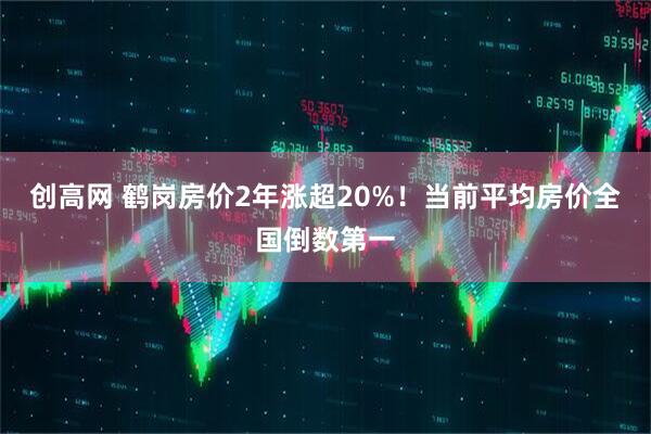 创高网 鹤岗房价2年涨超20%！当前平均房价全国倒数第一