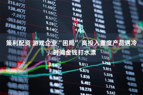 策利配资 游戏企业“困局” 高投入重度产品遇冷，时间金钱打水漂