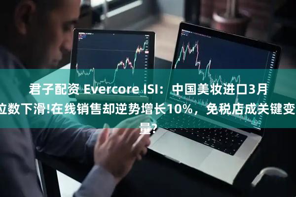 君子配资 Evercore ISI：中国美妆进口3月双位数下滑!在线销售却逆势增长10%，免税店成关键变量?
