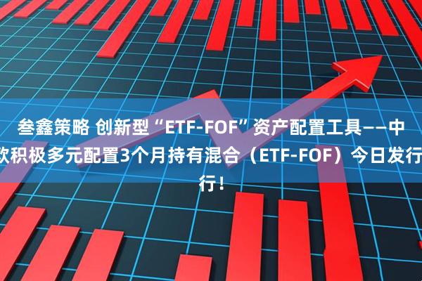 叁鑫策略 创新型“ETF-FOF”资产配置工具——中欧积极多元配置3个月持有混合（ETF-FOF）今日发行！