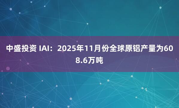 中盛投资 IAI：2025年11月份全球原铝产量为608.6万吨