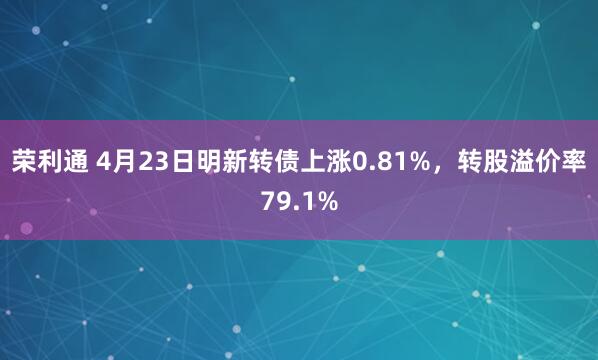 荣利通 4月23日明新转债上涨0.81%，转股溢价率79.1%