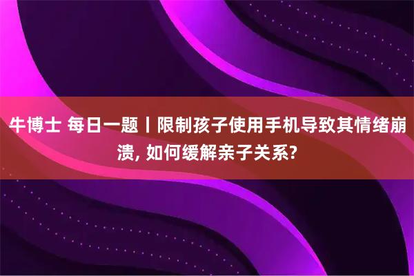牛博士 每日一题丨限制孩子使用手机导致其情绪崩溃, 如何缓解亲子关系?