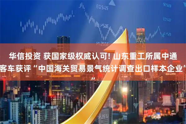 华信投资 获国家级权威认可! 山东重工所属中通客车获评“中国海关贸易景气统计调查出口样本企业”