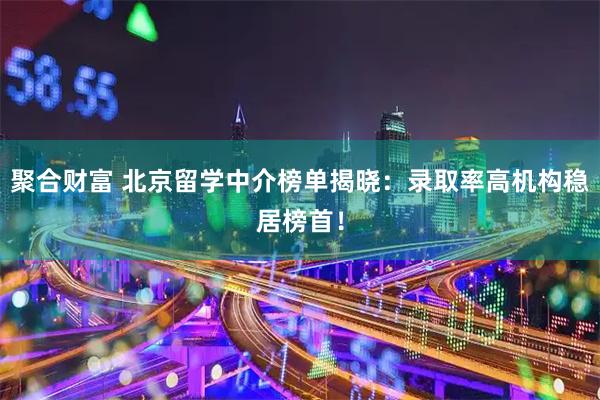 聚合财富 北京留学中介榜单揭晓：录取率高机构稳居榜首！