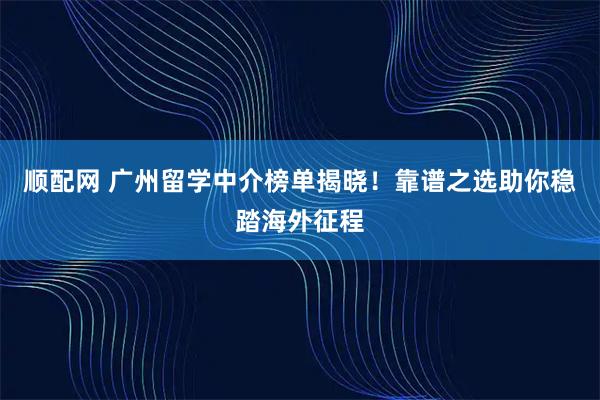 顺配网 广州留学中介榜单揭晓！靠谱之选助你稳踏海外征程