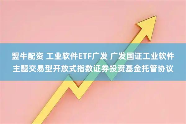 盟牛配资 工业软件ETF广发 广发国证工业软件主题交易型开放式指数证券投资基金托管协议
