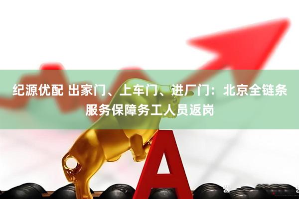 纪源优配 出家门、上车门、进厂门：北京全链条服务保障务工人员返岗