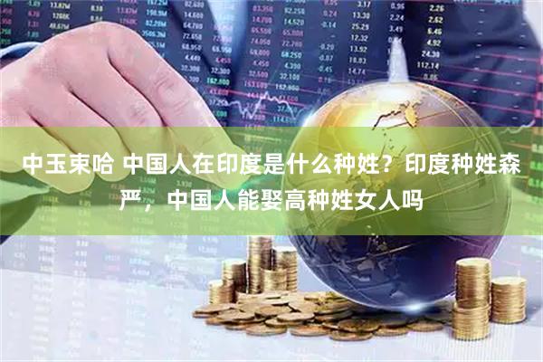 中玉束哈 中国人在印度是什么种姓？印度种姓森严，中国人能娶高种姓女人吗