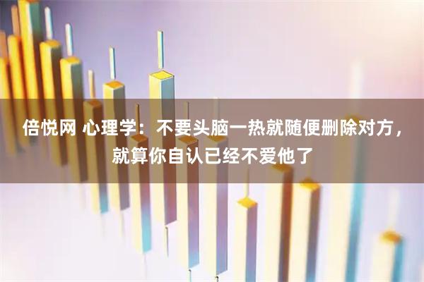 倍悦网 心理学:不要头脑一热就随便删除对方,就算你自认已经不爱他了
