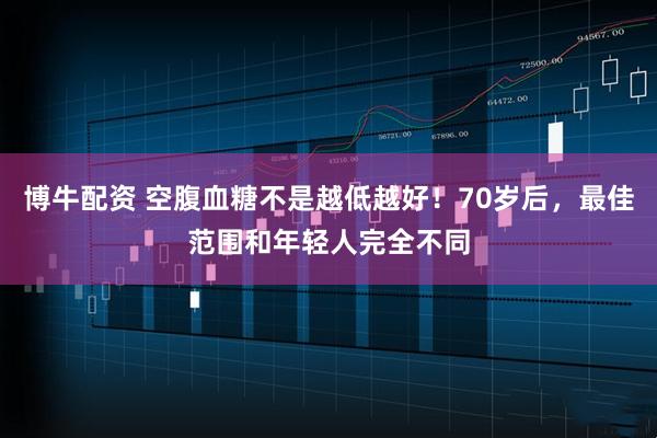 博牛配资 空腹血糖不是越低越好！70岁后，最佳范围和年轻人完全不同
