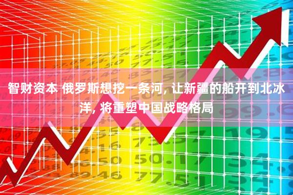 智财资本 俄罗斯想挖一条河, 让新疆的船开到北冰洋, 将重塑中国战略格局