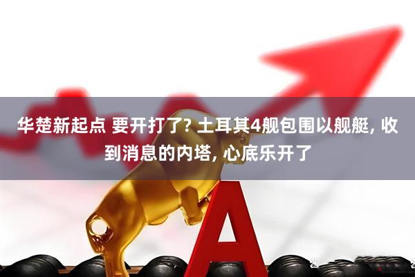 华楚新起点 要开打了? 土耳其4舰包围以舰艇, 收到消息的内塔, 心底乐开了